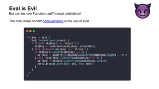 Eval is Evil
The core issue behind node-serialize is the use of eval
But can be new Function, setTimeout, setInterval
 