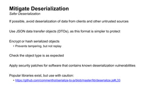 Mitigate Deserialization
If possible, avoid deserialization of data from clients and other untrusted sources
Use JSON data transfer objects (DTOs), as this format is simpler to protect
Encrypt or hash serialized objects
• Prevents tampering, but not replay
Check the object type is as expected
Apply security patches for software that contains known deserialization vulnerabilities
Popular libraries exist, but use with caution:
• https://github.com/commenthol/serialize-to-js/blob/master/lib/deserialize.js#L33
Safer Deserialization
 