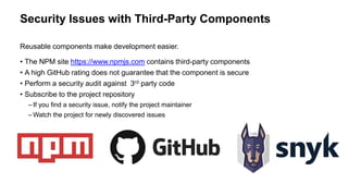 Security Issues with Third-Party Components
Reusable components make development easier.
• The NPM site https://www.npmjs.com contains third-party components
• A high GitHub rating does not guarantee that the component is secure
• Perform a security audit against 3rd party code
• Subscribe to the project repository
– If you find a security issue, notify the project maintainer
– Watch the project for newly discovered issues
 