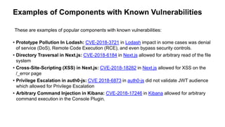 Examples of Components with Known Vulnerabilities
• Prototype Pollution In Lodash: CVE-2018-3721 in Lodash impact in some cases was denial
of service (DoS), Remote Code Execution (RCE), and even bypass security controls.
• Directory Traversal in Next.js: CVE-2018-6184 in Next.js allowed for arbitrary read of the file
system
• Cross-Site-Scripting (XSS) in Next.js: CVE-2018-18282 in Next.js allowed for XSS on the
/_error page
• Privilege Escalation in auth0-js: CVE 2018-6873 in auth0-js did not validate JWT audience
which allowed for Privilege Escalation
• Arbitrary Command Injection in Kibana: CVE-2018-17246 in Kibana allowed for arbitrary
command execution in the Console Plugin.
These are examples of popular components with known vulnerabilities:
 