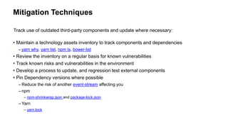 Mitigation Techniques
• Maintain a technology assets inventory to track components and dependencies
– yarn why, yarn list, npm ls, bower-list
• Review the inventory on a regular basis for known vulnerabilities
• Track known risks and vulnerabilities in the environment
• Develop a process to update, and regression test external components
• Pin Dependency versions where possible
– Reduce the risk of another event-stream affecting you
– npm
– npm-shrinkwrap.json and package-lock.json
– Yarn
– yarn.lock
Track use of outdated third-party components and update where necessary:
 