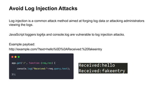 Avoid Log Injection Attacks
Log injection is a common attack method aimed at forging log data or attacking administrators
viewing the logs.
JavaScript loggers log4js and console.log are vulnerable to log injection attacks.
Example payload:
http://example.com/?text=hello%0D%0AReceived:%20fakeentry
 