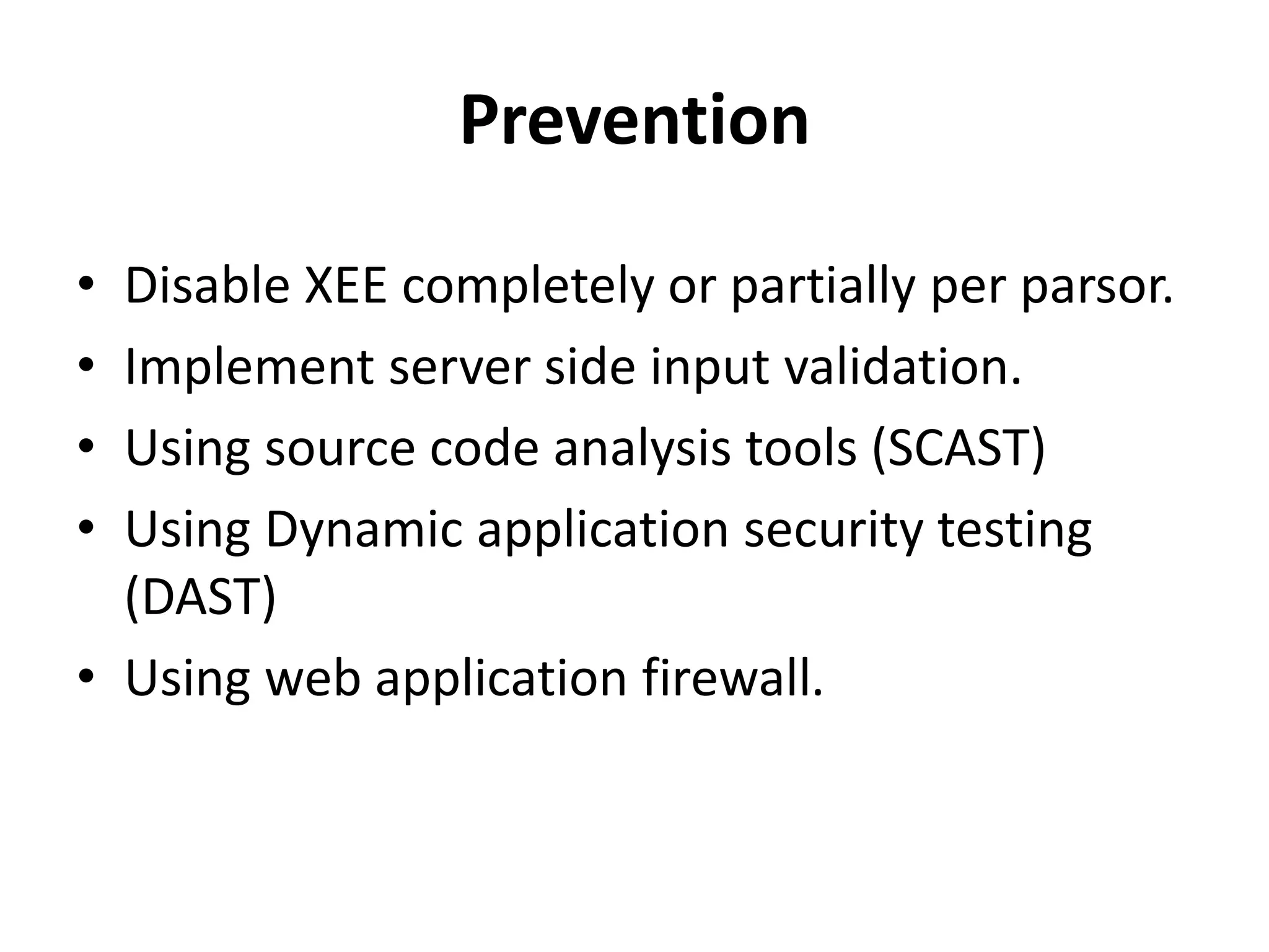 Prevention
• Disable XEE completely or partially per parsor.
• Implement server side input validation.
• Using source code analysis tools (SCAST)
• Using Dynamic application security testing
(DAST)
• Using web application firewall.
 
