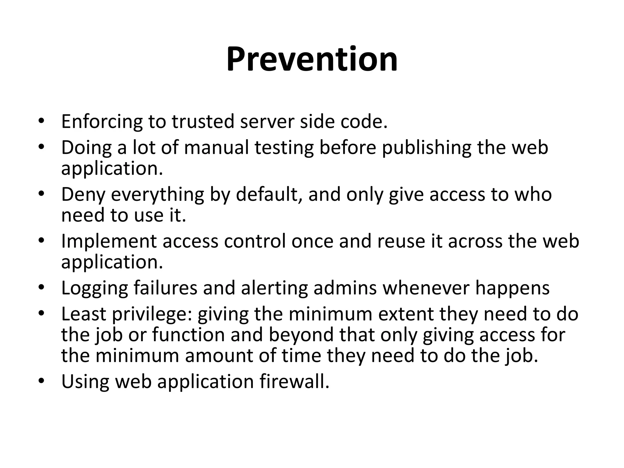 Prevention
• Enforcing to trusted server side code.
• Doing a lot of manual testing before publishing the web
application.
• Deny everything by default, and only give access to who
need to use it.
• Implement access control once and reuse it across the web
application.
• Logging failures and alerting admins whenever happens
• Least privilege: giving the minimum extent they need to do
the job or function and beyond that only giving access for
the minimum amount of time they need to do the job.
• Using web application firewall.
 