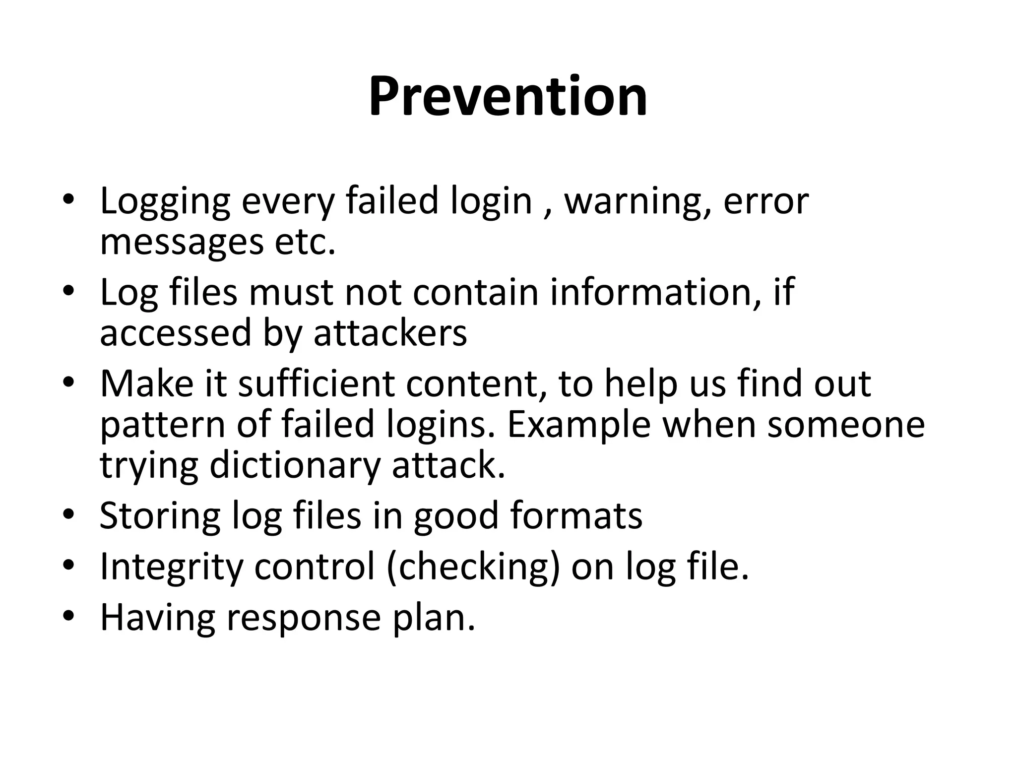 Prevention
• Logging every failed login , warning, error
messages etc.
• Log files must not contain information, if
accessed by attackers
• Make it sufficient content, to help us find out
pattern of failed logins. Example when someone
trying dictionary attack.
• Storing log files in good formats
• Integrity control (checking) on log file.
• Having response plan.
 