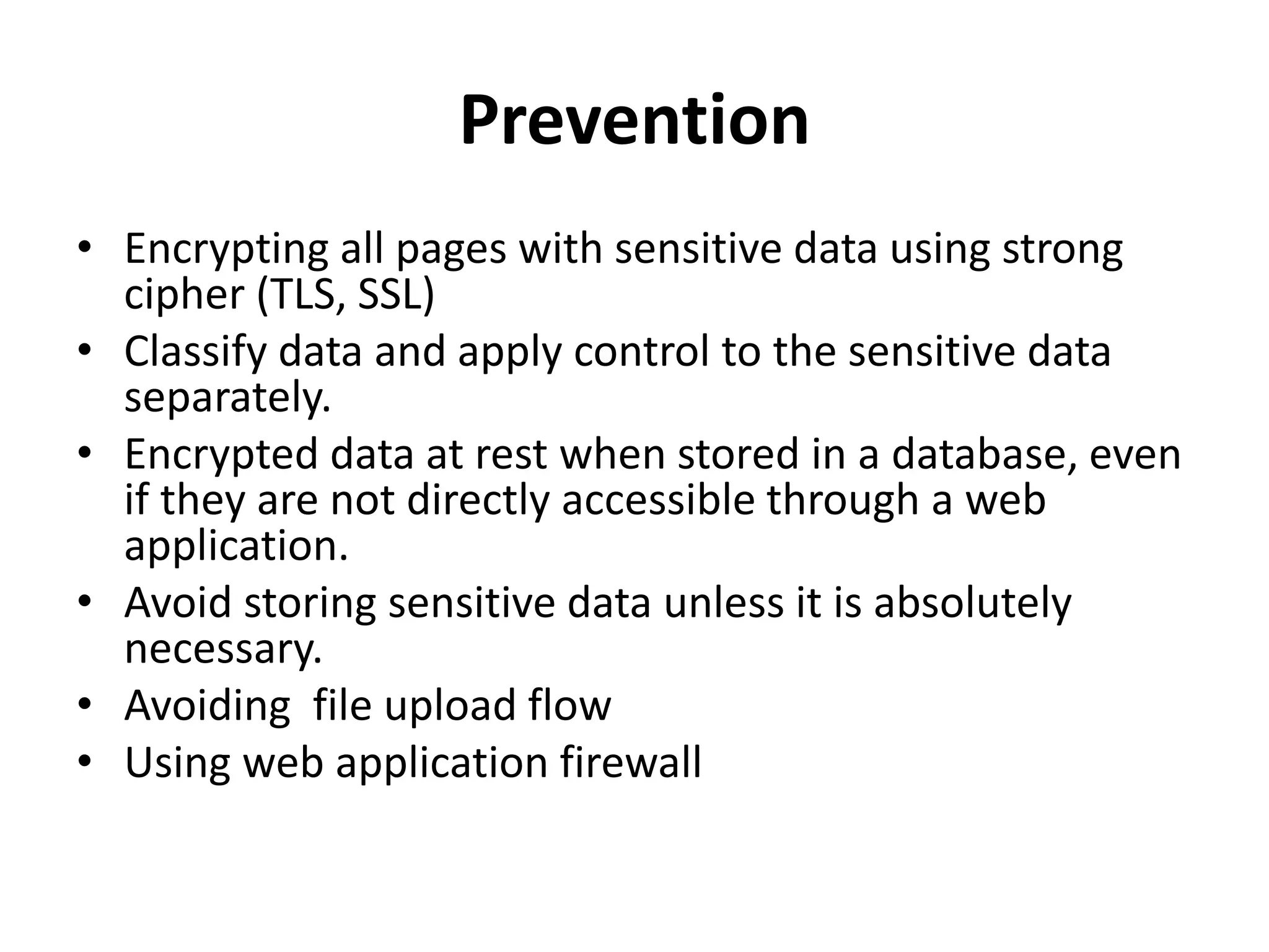 Prevention
• Encrypting all pages with sensitive data using strong
cipher (TLS, SSL)
• Classify data and apply control to the sensitive data
separately.
• Encrypted data at rest when stored in a database, even
if they are not directly accessible through a web
application.
• Avoid storing sensitive data unless it is absolutely
necessary.
• Avoiding file upload flow
• Using web application firewall
 
