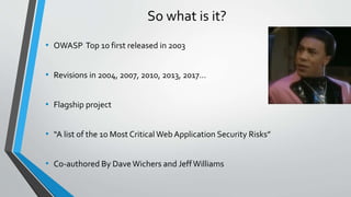So what is it?
• OWASP Top 10 first released in 2003
• Revisions in 2004, 2007, 2010, 2013, 2017…
• Flagship project
• “A ...