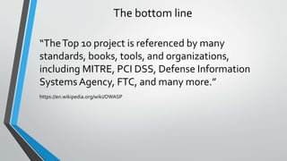 The bottom line
“TheTop 10 project is referenced by many
standards, books, tools, and organizations,
including MITRE, PCI ...