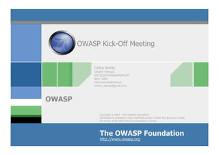 OWASP Kick-Off Meeting


            Carlos Serrão
            OWASP Portugal
            ISCTE/DCTI/Adetti/NetMuST
            Abril, 2009
            carlos.serrao@iscte.pt
            carlos.j.serrao@gmail.com




OWASP
               Copyright © 2004 - The OWASP Foundation
               Permission is granted to copy, distribute and/or modify this document under
               the terms of the GNU Free Documentation License.




               The OWASP Foundation
               http://www.owasp.org
 