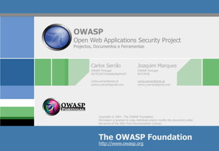 OWASP
Open Web Applications Security Project
Projectos, Documentos e Ferramentas



        Carlos Serrão                      Joaquim Marques
        OWASP Portugal                     OWASP Portugal
        ISCTE/DCTI/Adetti/NetMuST          EST/IPCB

        carlos.serrao@iscte.pt             carlos.serrao@iscte.pt
        carlos.j.serrao@gmail.com          carlos.j.serrao@gmail.com




             Copyright © 2004 - The OWASP Foundation
             Permission is granted to copy, distribute and/or modify this document under
             the terms of the GNU Free Documentation License.




             The OWASP Foundation
             http://www.owasp.org
 