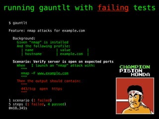 running gauntlt with failing tests
$ gauntlt
Feature: nmap attacks for example.com
Background:
Given "nmap" is installed
And the following profile:
| name | value |
| hostname | example.com |
Scenario: Verify server is open on expected ports
When I launch an "nmap" attack with:
"""
nmap -F www.example.com
"""
Then the output should contain:
"""
443/tcp open https
"""
1 scenario (1 failed)
5 steps (1 failed, 4 passed)
0m18.341s
 