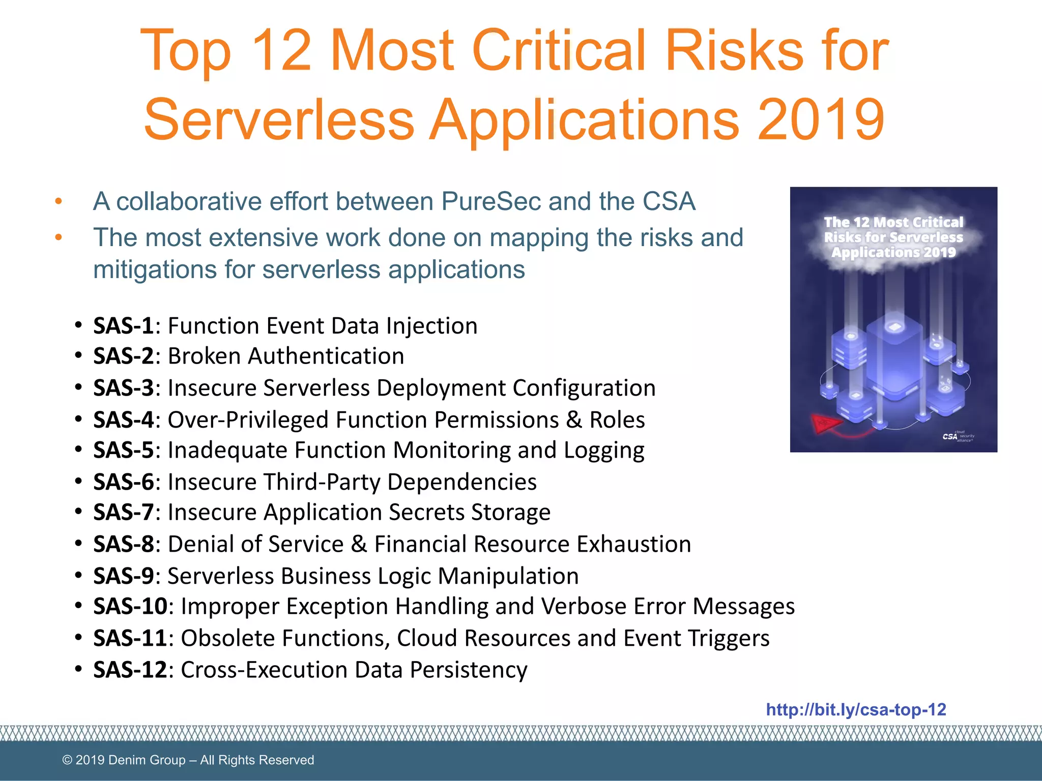 © 2019 Denim Group – All Rights Reserved
Top 12 Most Critical Risks for
Serverless Applications 2019
• A collaborative effort between PureSec and the CSA
• The most extensive work done on mapping the risks and
mitigations for serverless applications
• SAS-1: Function Event Data Injection
• SAS-2: Broken Authentication
• SAS-3: Insecure Serverless Deployment Configuration
• SAS-4: Over-Privileged Function Permissions & Roles
• SAS-5: Inadequate Function Monitoring and Logging
• SAS-6: Insecure Third-Party Dependencies
• SAS-7: Insecure Application Secrets Storage
• SAS-8: Denial of Service & Financial Resource Exhaustion
• SAS-9: Serverless Business Logic Manipulation
• SAS-10: Improper Exception Handling and Verbose Error Messages
• SAS-11: Obsolete Functions, Cloud Resources and Event Triggers
• SAS-12: Cross-Execution Data Persistency
http://bit.ly/csa-top-12
 