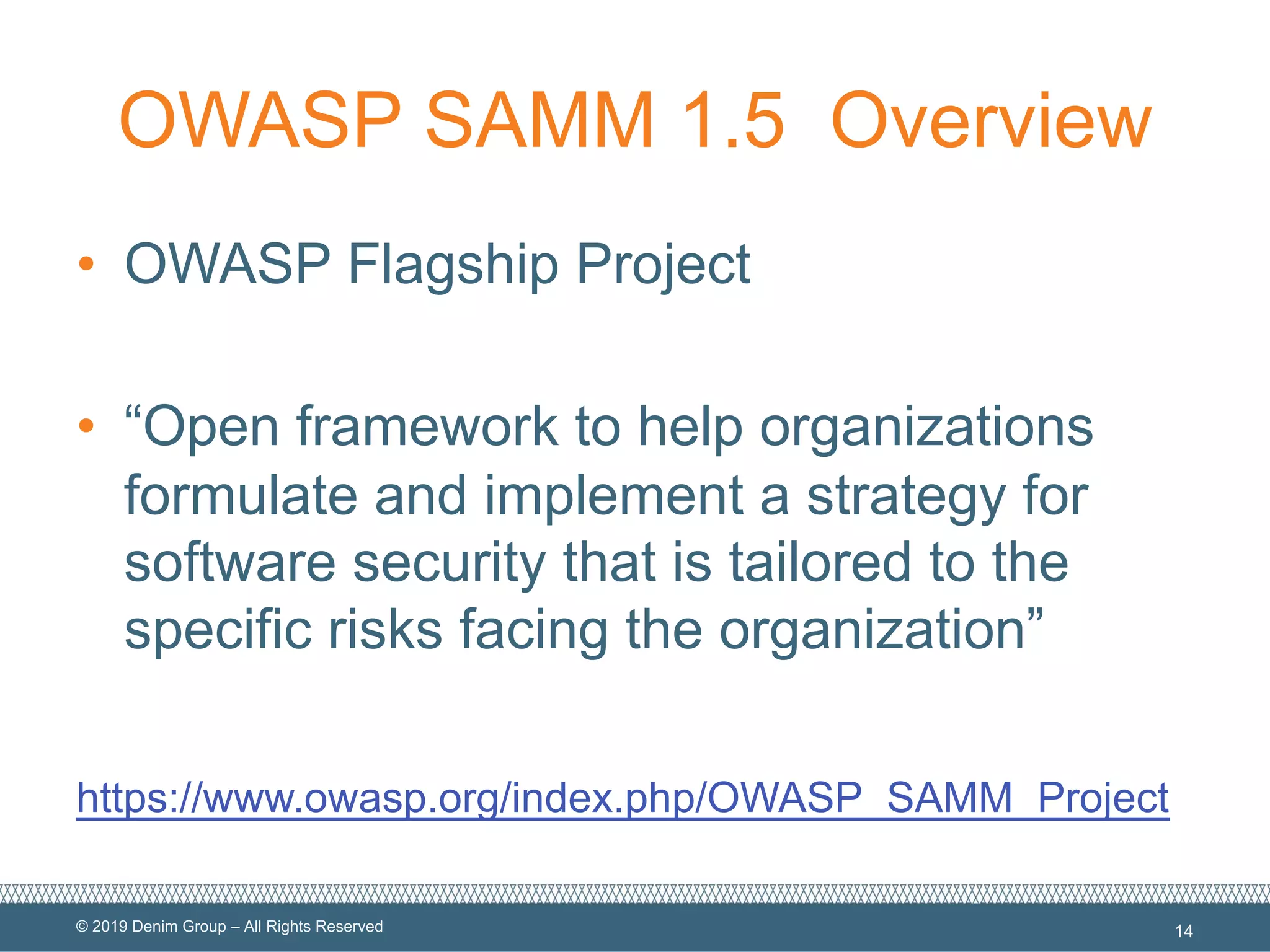 © 2019 Denim Group – All Rights Reserved
OWASP SAMM 1.5 Overview
• OWASP Flagship Project
• “Open framework to help organizations
formulate and implement a strategy for
software security that is tailored to the
specific risks facing the organization”
https://www.owasp.org/index.php/OWASP_SAMM_Project
14
 