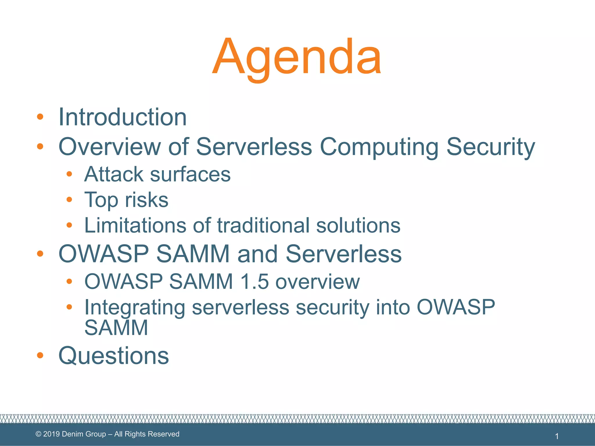 © 2019 Denim Group – All Rights Reserved
Agenda
• Introduction
• Overview of Serverless Computing Security
• Attack surfaces
• Top risks
• Limitations of traditional solutions
• OWASP SAMM and Serverless
• OWASP SAMM 1.5 overview
• Integrating serverless security into OWASP
SAMM
• Questions
1
 