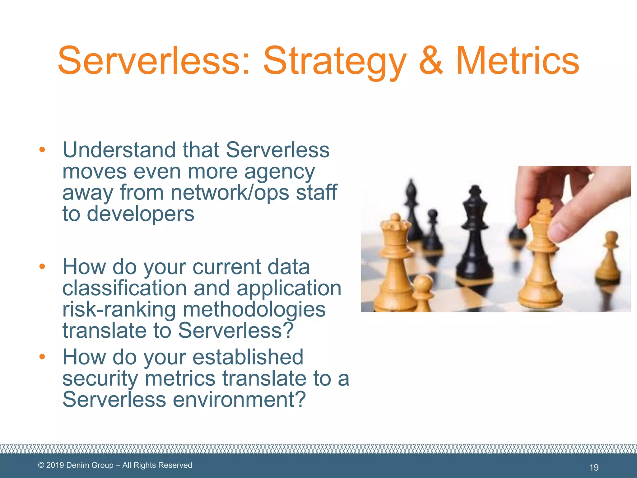 © 2019 Denim Group – All Rights Reserved
Serverless: Strategy & Metrics
• Understand that Serverless
moves even more agency
away from network/ops staff
to developers
• How do your current data
classification and application
risk-ranking methodologies
translate to Serverless?
• How do your established
security metrics translate to a
Serverless environment?
19
 