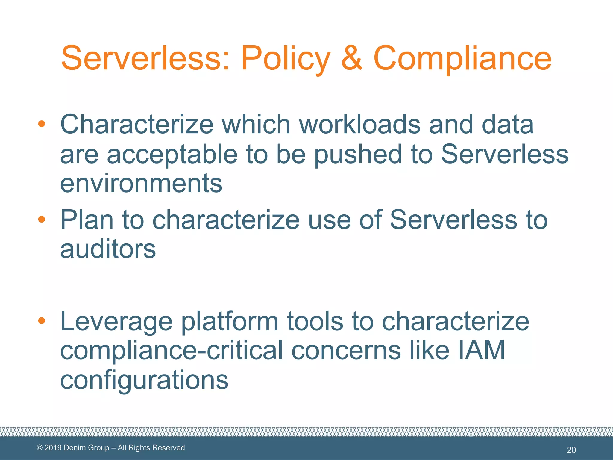 © 2019 Denim Group – All Rights Reserved
Serverless: Policy & Compliance
• Characterize which workloads and data
are acceptable to be pushed to Serverless
environments
• Plan to characterize use of Serverless to
auditors
• Leverage platform tools to characterize
compliance-critical concerns like IAM
configurations
20
 