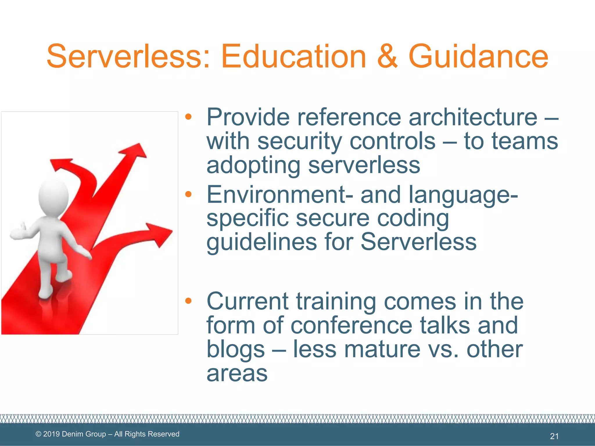 © 2019 Denim Group – All Rights Reserved
Serverless: Education & Guidance
• Provide reference architecture –
with security controls – to teams
adopting serverless
• Environment- and language-
specific secure coding
guidelines for Serverless
• Current training comes in the
form of conference talks and
blogs – less mature vs. other
areas
21
 