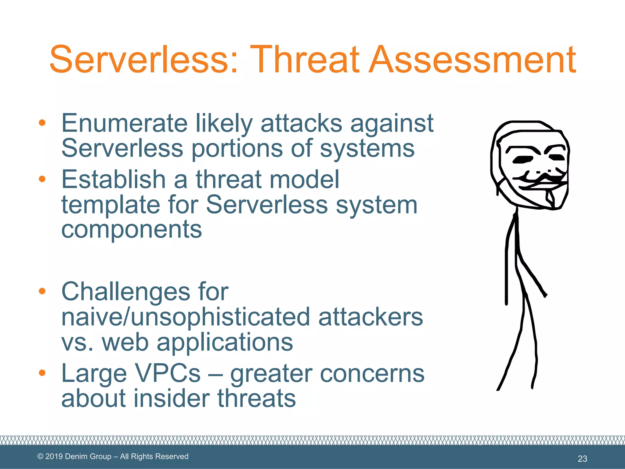 © 2019 Denim Group – All Rights Reserved
Serverless: Threat Assessment
• Enumerate likely attacks against
Serverless portions of systems
• Establish a threat model
template for Serverless system
components
• Challenges for
naive/unsophisticated attackers
vs. web applications
• Large VPCs – greater concerns
about insider threats
23
 