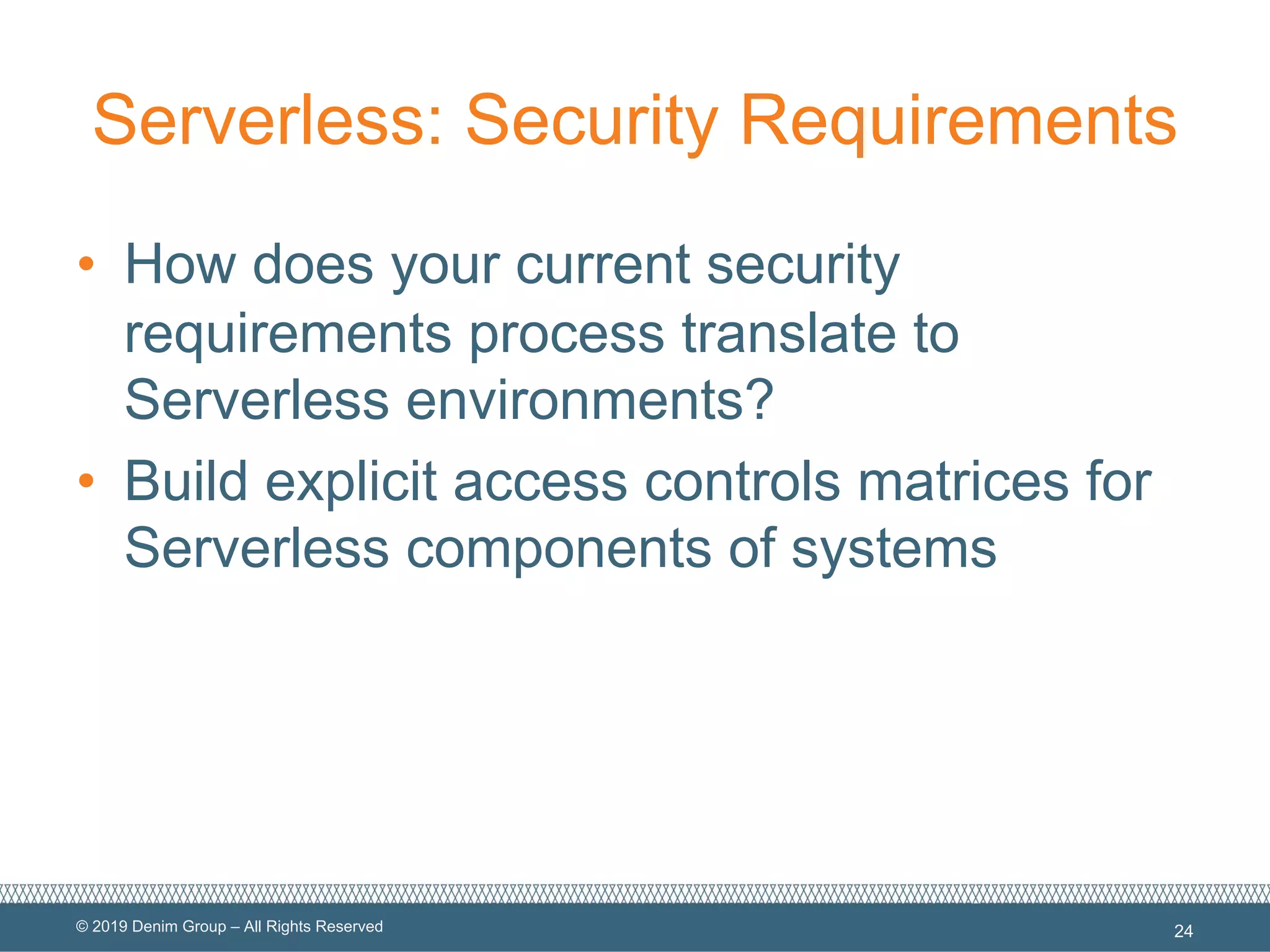 © 2019 Denim Group – All Rights Reserved
Serverless: Security Requirements
• How does your current security
requirements process translate to
Serverless environments?
• Build explicit access controls matrices for
Serverless components of systems
24
 