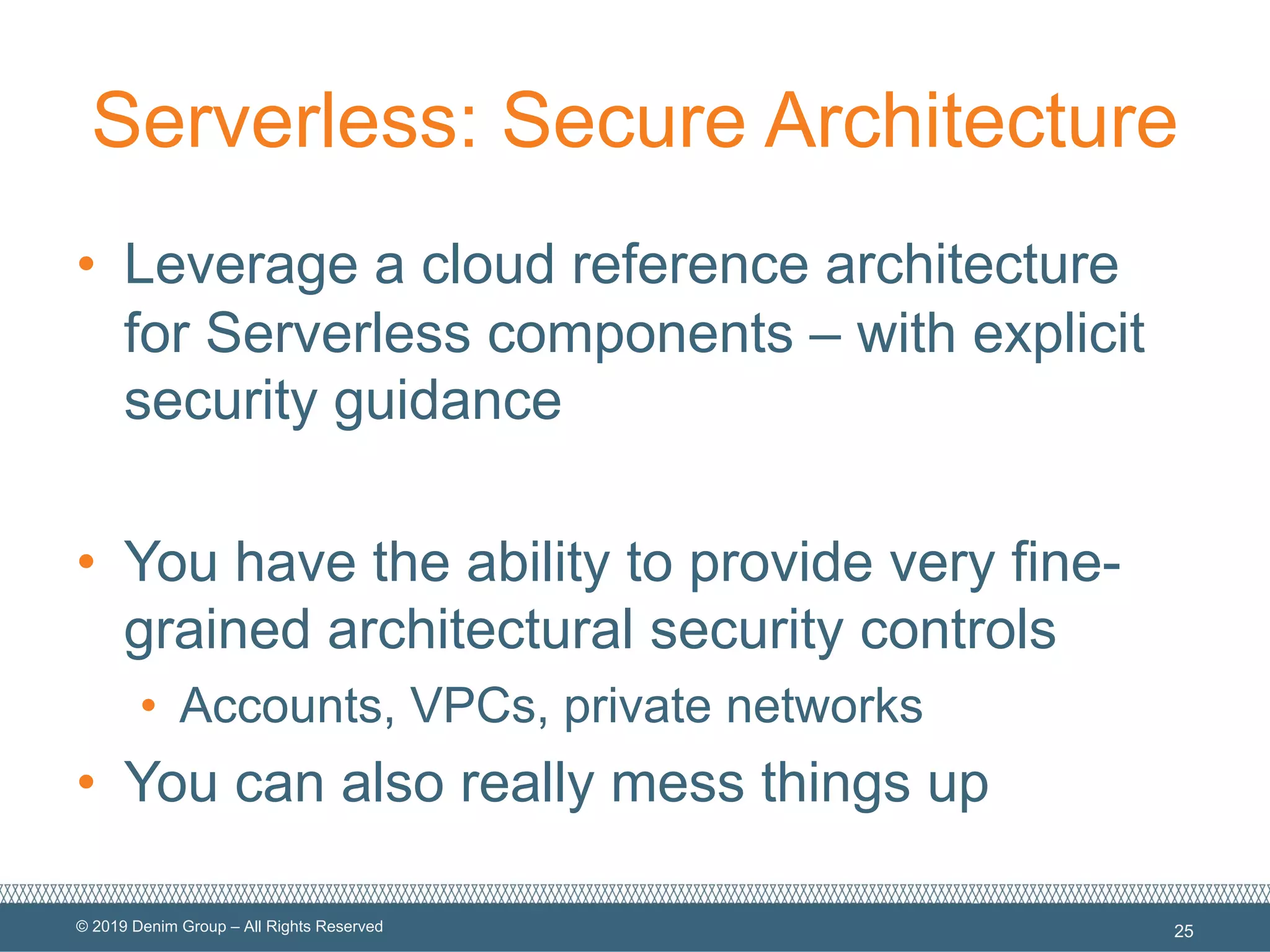 © 2019 Denim Group – All Rights Reserved
Serverless: Secure Architecture
• Leverage a cloud reference architecture
for Serverless components – with explicit
security guidance
• You have the ability to provide very fine-
grained architectural security controls
• Accounts, VPCs, private networks
• You can also really mess things up
25
 