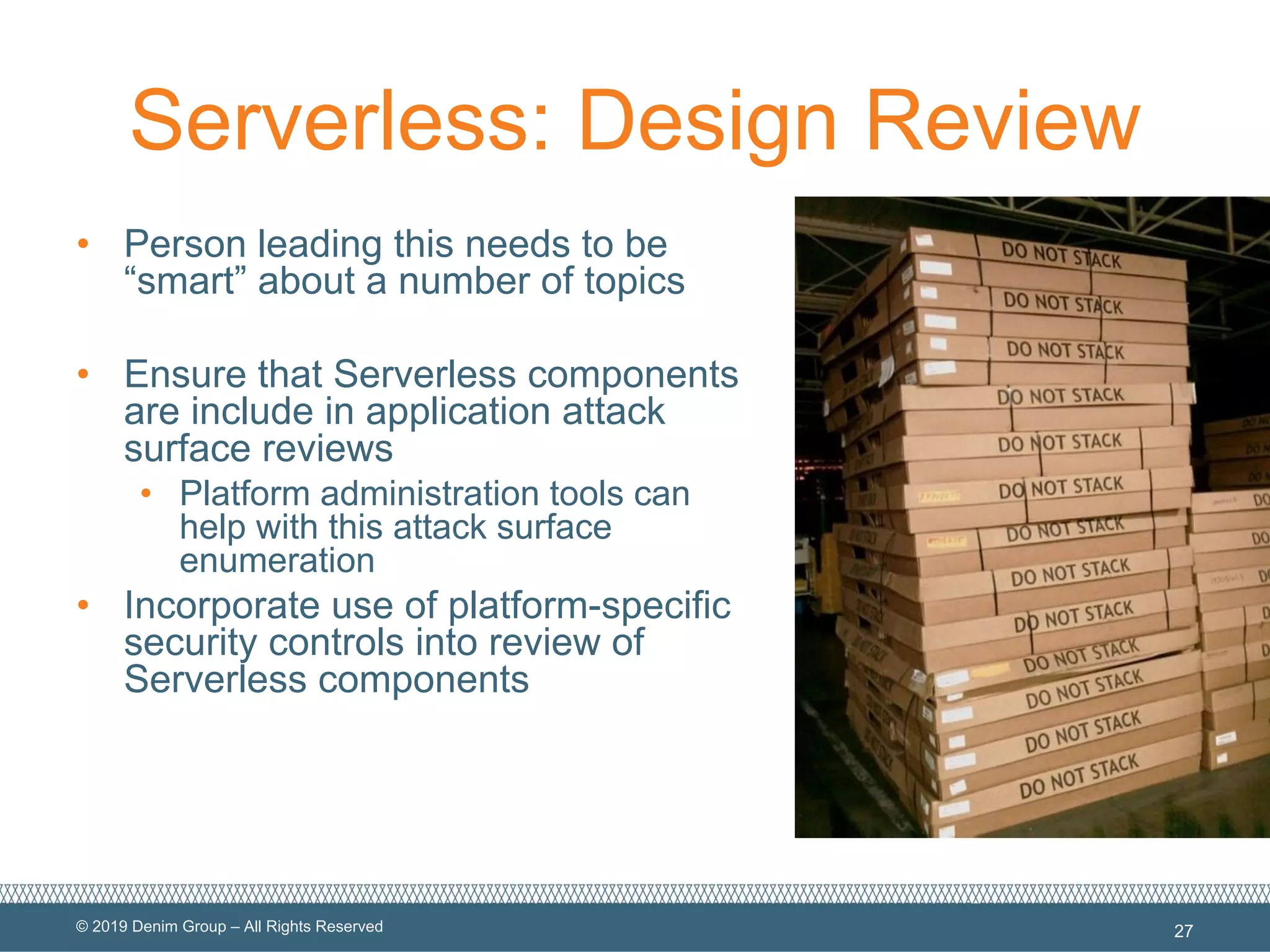 © 2019 Denim Group – All Rights Reserved
Serverless: Design Review
• Person leading this needs to be
“smart” about a number of topics
• Ensure that Serverless components
are include in application attack
surface reviews
• Platform administration tools can
help with this attack surface
enumeration
• Incorporate use of platform-specific
security controls into review of
Serverless components
27
 