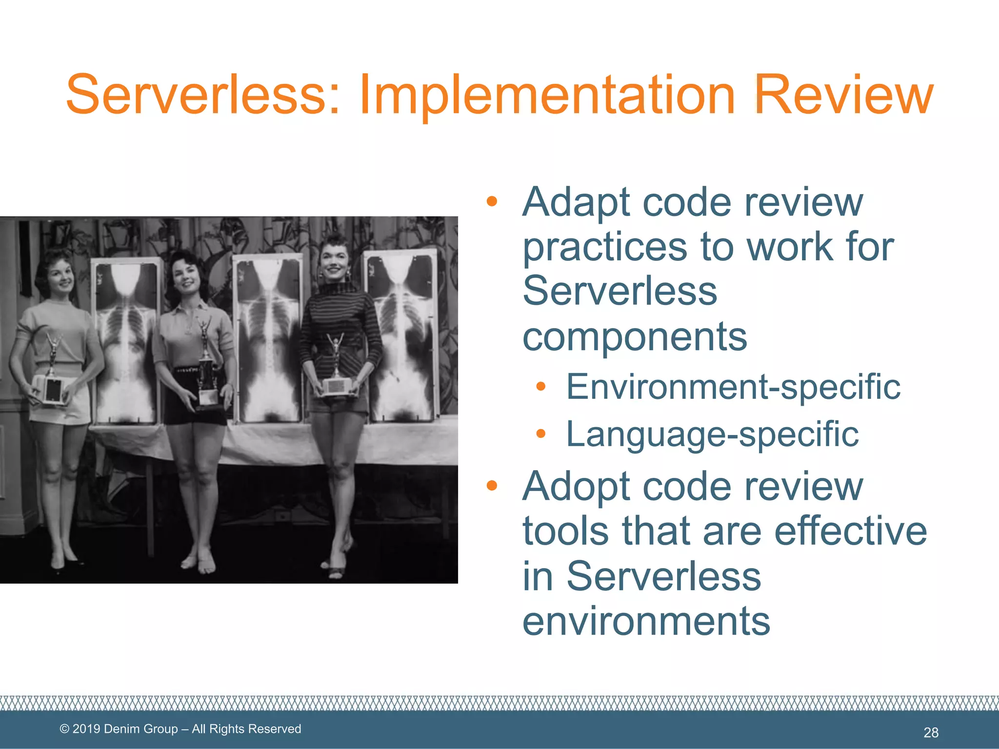 © 2019 Denim Group – All Rights Reserved
Serverless: Implementation Review
• Adapt code review
practices to work for
Serverless
components
• Environment-specific
• Language-specific
• Adopt code review
tools that are effective
in Serverless
environments
28
 