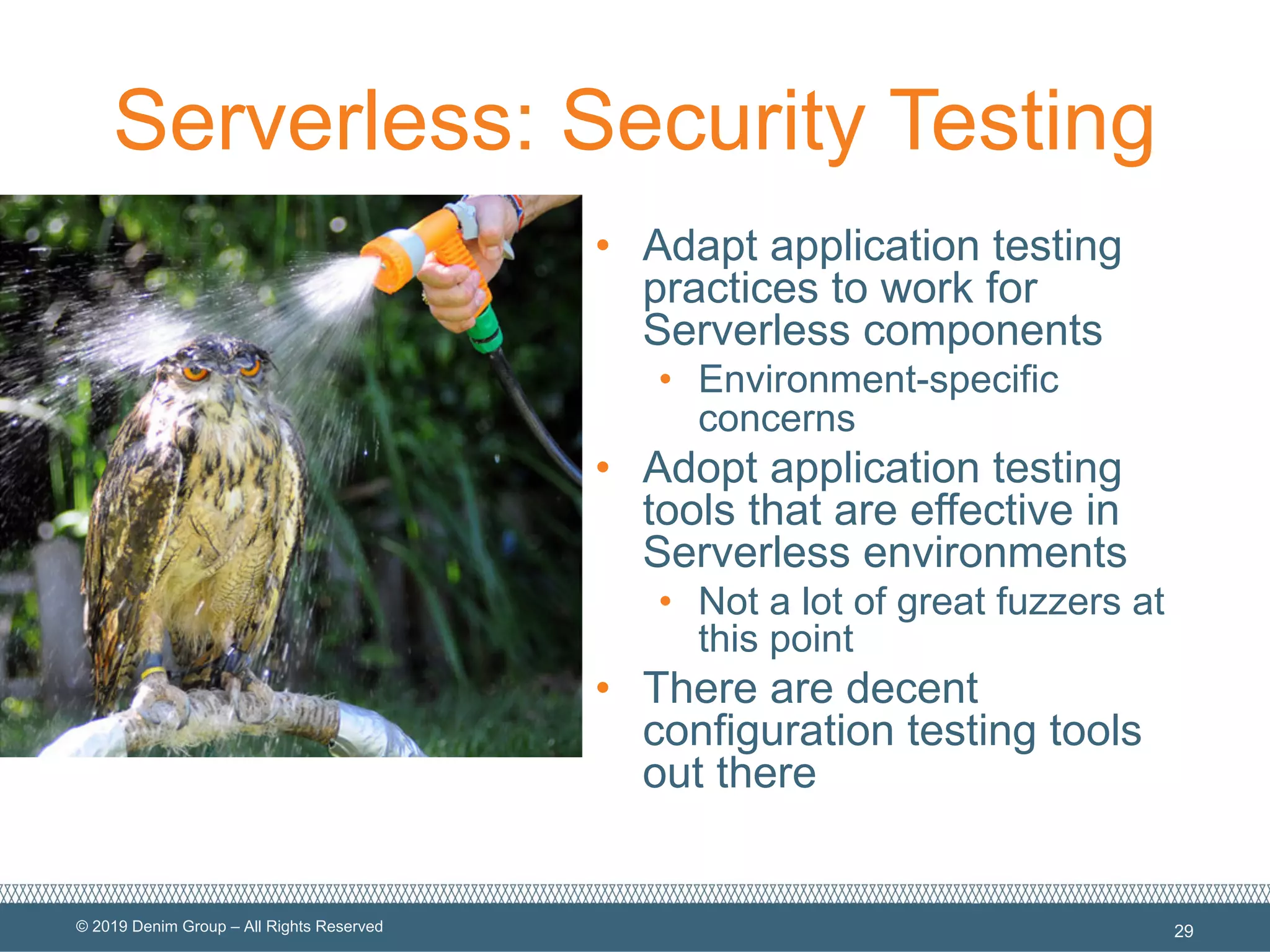 © 2019 Denim Group – All Rights Reserved
Serverless: Security Testing
• Adapt application testing
practices to work for
Serverless components
• Environment-specific
concerns
• Adopt application testing
tools that are effective in
Serverless environments
• Not a lot of great fuzzers at
this point
• There are decent
configuration testing tools
out there
29
 