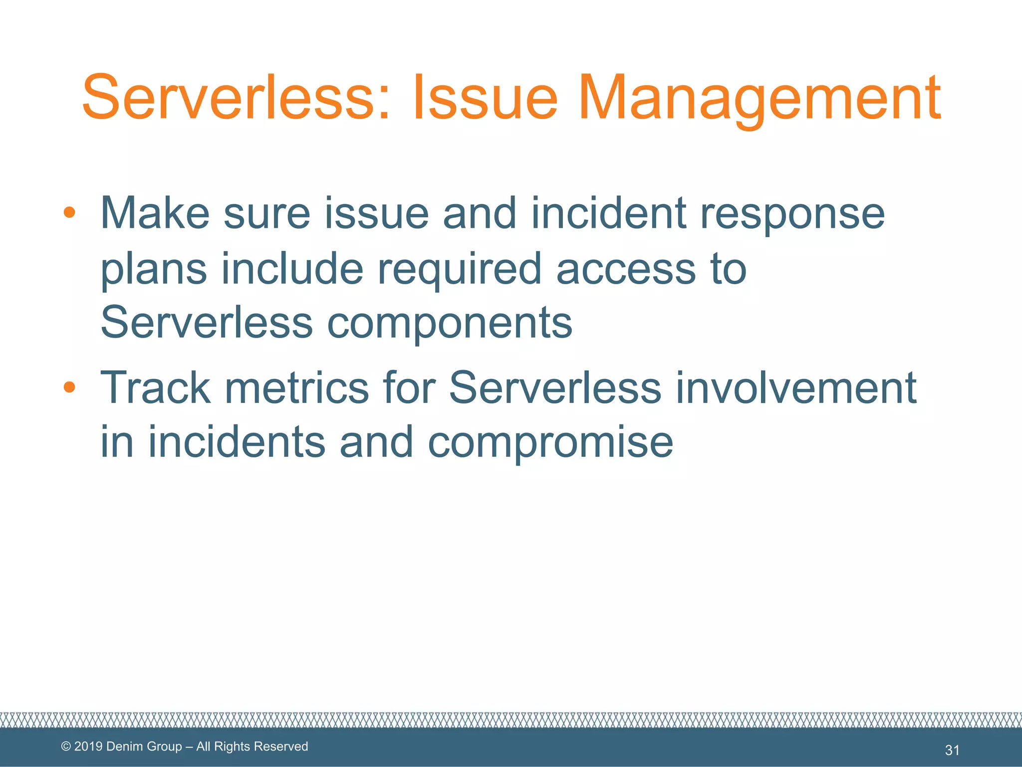 © 2019 Denim Group – All Rights Reserved
Serverless: Issue Management
• Make sure issue and incident response
plans include required access to
Serverless components
• Track metrics for Serverless involvement
in incidents and compromise
31
 