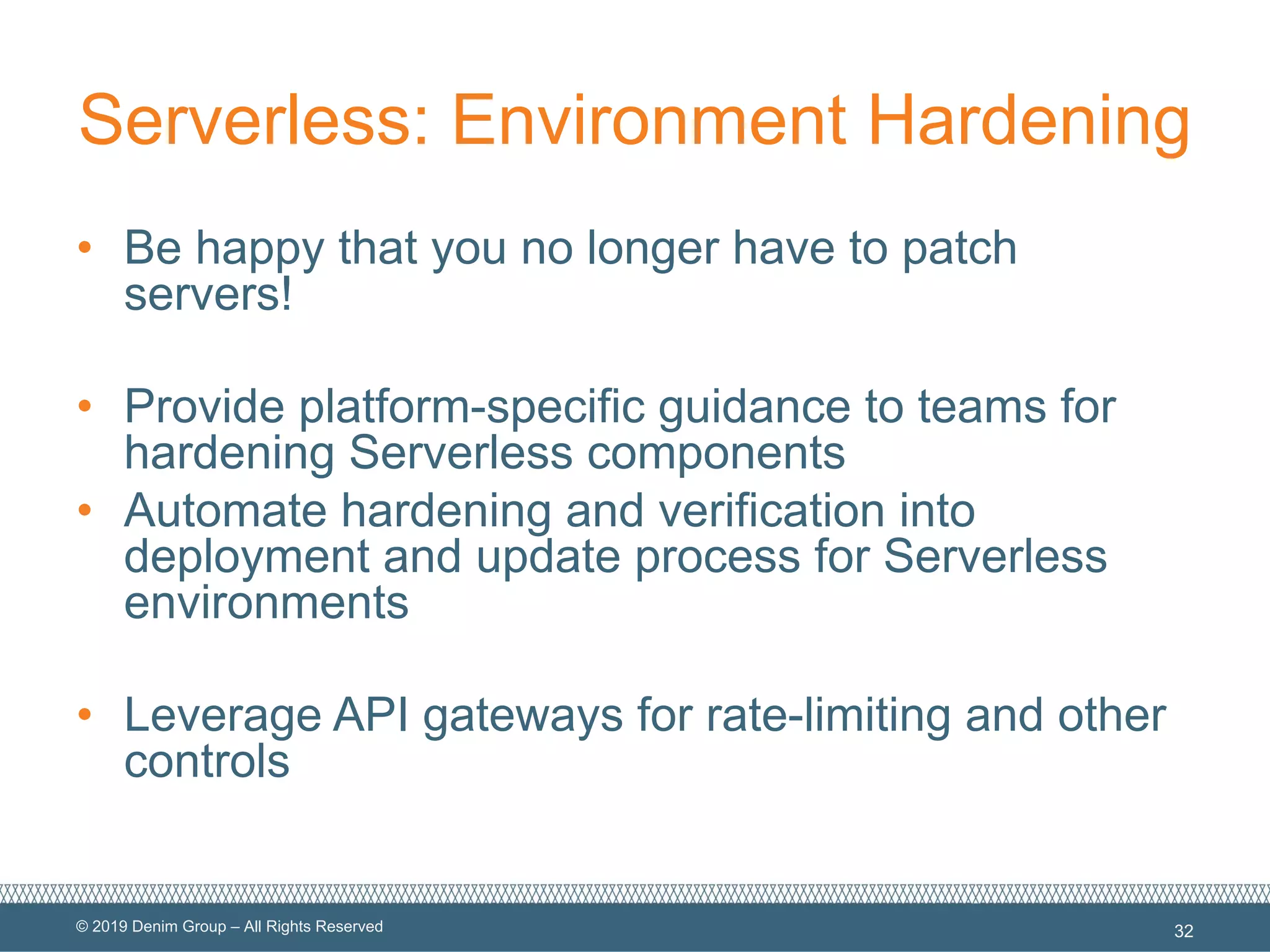 © 2019 Denim Group – All Rights Reserved
Serverless: Environment Hardening
• Be happy that you no longer have to patch
servers!
• Provide platform-specific guidance to teams for
hardening Serverless components
• Automate hardening and verification into
deployment and update process for Serverless
environments
• Leverage API gateways for rate-limiting and other
controls
32
 