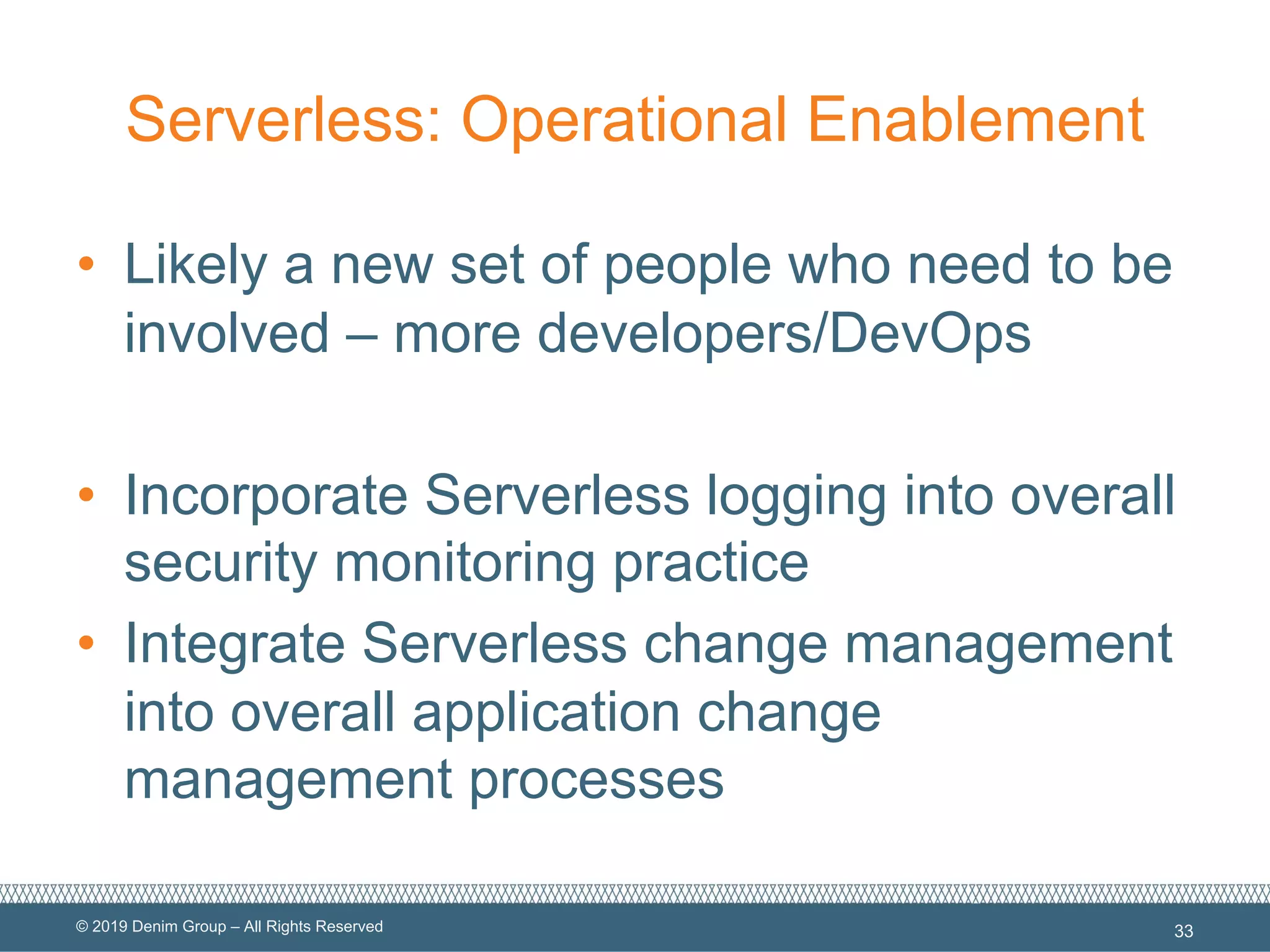 © 2019 Denim Group – All Rights Reserved
Serverless: Operational Enablement
• Likely a new set of people who need to be
involved – more developers/DevOps
• Incorporate Serverless logging into overall
security monitoring practice
• Integrate Serverless change management
into overall application change
management processes
33
 