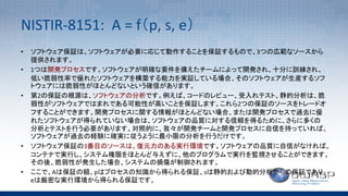 NISTIR-8151:		A	=	f（p,	s,	e）
• ソフトウェア保証は、ソフトウェアが必要に応じて動作することを保証するもので、3つの広範なソースから
提供されます。
• 1つは開発プロセスです。ソフトウェアが明確な要件を備えたチームによって開発され、十分に訓練され、
低い脆弱性率で優れたソフトウェアを構築する能力を実証している場合、そのソフトウェアが生産するソフ
トウェアには脆弱性がほとんどないという確信があります。
• 第2の保証の根源は、ソフトウェアの分析です。例えば、コードのレビュー、受入れテスト、静的分析は、脆
弱性がソフトウェアではまれである可能性が高いことを保証します。これら2つの保証のソースをトレードオ
フすることができます。開発プロセスに関する情報がほとんどない場合、または開発プロセスで過去に優
れたソフトウェアが得られていない場合は、ソフトウェアの品質に対する信頼を得るために、さらに多くの
分析とテストを行う必要があります。対照的に、我々が開発チームと開発プロセスに自信を持っていれば、
ソフトウェアが過去の経験に確実に従うように最小限の分析を行うだけです。
• ソフトウェア保証の3番目のソースは、復元力のある実行環境です。ソフトウェアの品質に自信がなければ、
コンテナで実行し、システム権限をほとんど与えずに、他のプログラムで実行を監視させることができます。
その後、脆弱性が発生した場合、システムの損傷が制御されます。
• ここで、Aは保証の額、pはプロセスの知識から得られる保証、sは静的および動的分析からの保証であり、
eは厳密な実行環境から得られる保証です。
 