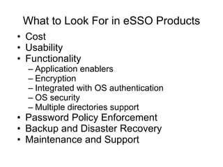 What to Look For in eSSO Products Cost Usability Functionality Application enablers Encryption Integrated with OS authentication OS security Multiple directories support Password Policy Enforcement Backup and Disaster Recovery Maintenance and Support 