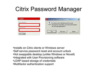 Citrix Password Manager Installs on Citrix clients or Windows server Self service password reset and account unlock Hot swappable desktop (unlike Windows or Novell) Integrated with User Provisioning software LDAP based storage of credentials Multifactor authentication support 