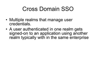 Cross Domain SSO Multiple realms that manage user credentials. A user authenticated in one realm gets signed-on to an application using another realm typically with in the same enterprise 