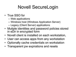 Novell SecureLogin True SSO for Web applications Windows host (Windows Application Server) Legacy (Client Server) applications Mutiple identities and password policies stored in eDir in encrypted form Novell client is installed on each workstation,  User can access apps from any workstation Optionally cache credentials on workstation Transparent pw expirations and resets 
