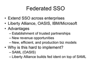 Federated SSO Extend SSO across enterprises Liberty Alliance, OASIS, IBM/Microsoft  Advantages Establishment of trusted partnerships New revenue opportunities New, efficient, and production biz models Why is this hard to implement? SAML (OASIS) Liberty Alliance builds fed ident on top of SAML  