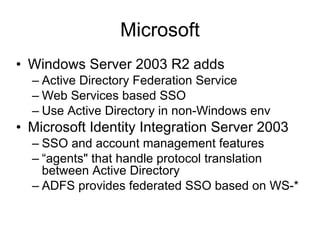 Microsoft Windows Server 2003 R2 adds Active Directory Federation Service Web Services based SSO Use Active Directory in non-Windows env Microsoft Identity Integration Server 2003 SSO and account management features “agents" that handle protocol translation between Active Directory ADFS provides federated SSO based on WS-* 
