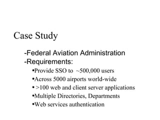 Case Study Federal Aviation Administration Requirements:  Provide SSO to  ~500,000 users Across 5000 airports world-wide >100 web and client server applications Multiple Directories, Departments Web services authentication 
