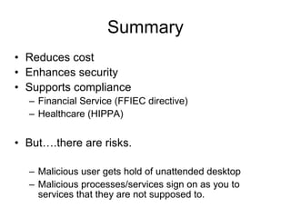 Summary Reduces cost Enhances security Supports compliance  Financial Service (FFIEC directive) Healthcare (HIPPA) But….there are risks. Malicious user gets hold of unattended desktop Malicious processes/services sign on as you to services that they are not supposed to. 