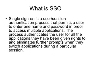What is SSO Single sign-on is a user/session authentication process that permits a user to enter one name and password in order to access multiple applications. The process authenticates the user for all the applications they have been given rights to and eliminates further prompts when they switch applications during a particular session.  