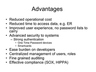 Advantages  Reduced operational cost Reduced time to access data, e.g. ER Improved user experience, no password lists to carry Advanced security to systems Strong authentication  One Time Password devices Smartcards Ease burden on developers  Centralized management of users, roles Fine grained auditing Effective compliance (SOX, HIPPA) 