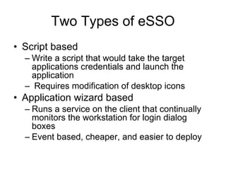 Two Types of eSSO Script based Write a script that would take the target applications credentials and launch the application Requires modification of desktop icons Application wizard based Runs a service on the client that continually monitors the workstation for login dialog boxes   Event based, cheaper, and easier to deploy 