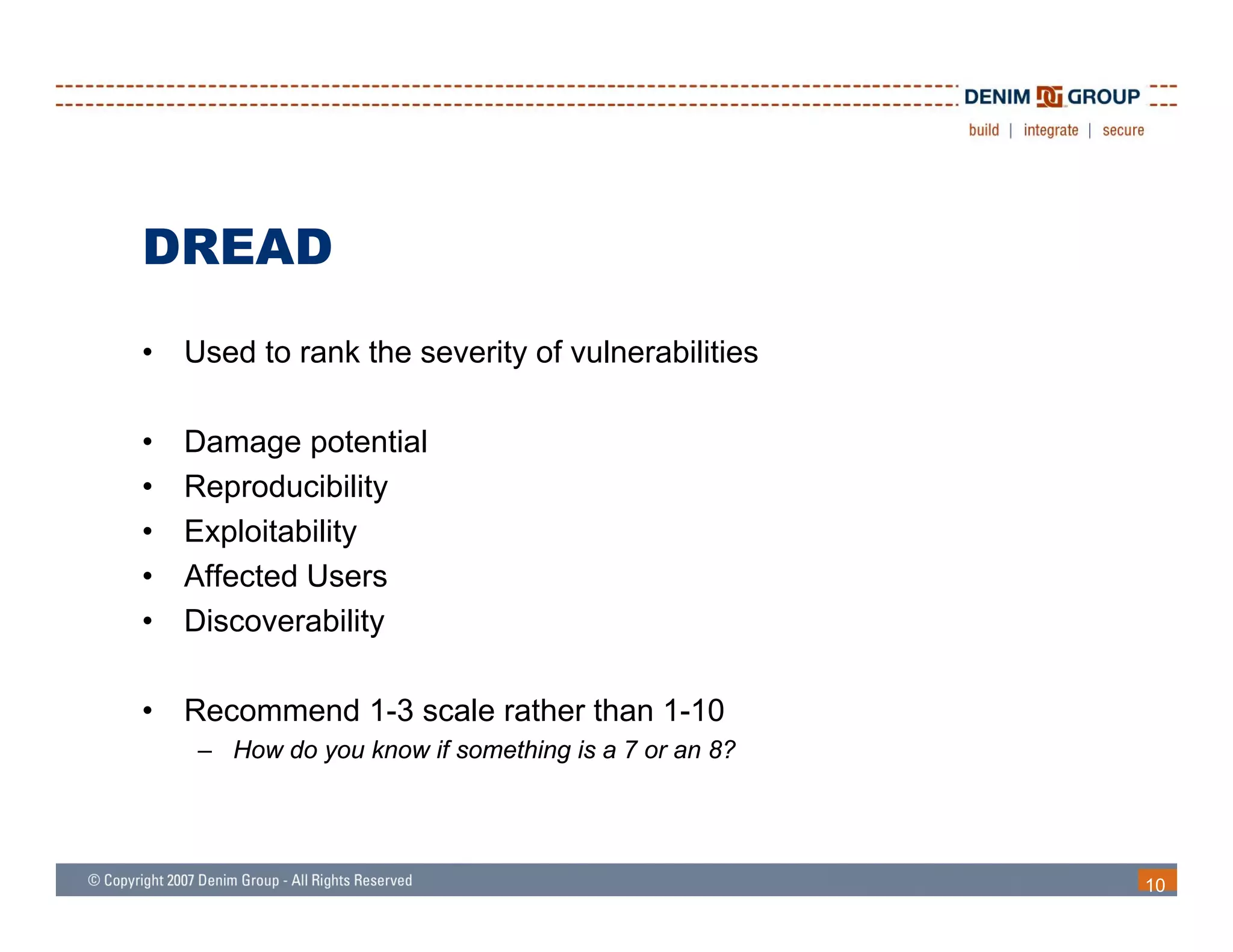 DREAD
•   Used to rank the severity of vulnerabilities

•   Damage potential
•   Reproducibility
•   Exploitability
•   Affected Users
•   Discoverability

•   Recommend 1-3 scale rather than 1-10
     – How do you know if something is a 7 or an 8?




                                                      10
 