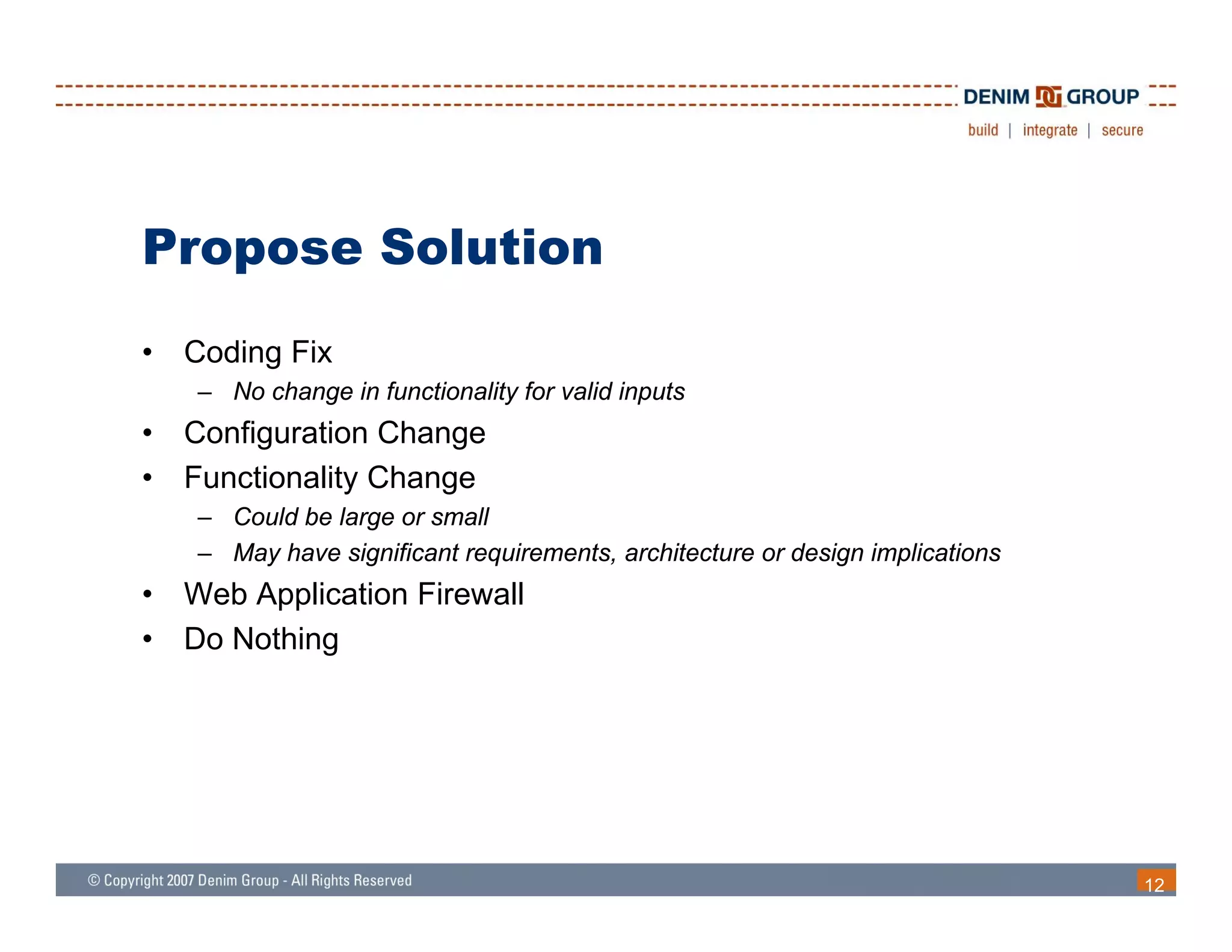 Propose Solution
•   Coding Fix
    – No change in functionality for valid inputs
•   Configuration Change
•   Functionality Change
    – Could be large or small
    – May have significant requirements, architecture or design implications
•   Web Application Firewall
•   Do Nothing
             g




                                                                               12
 