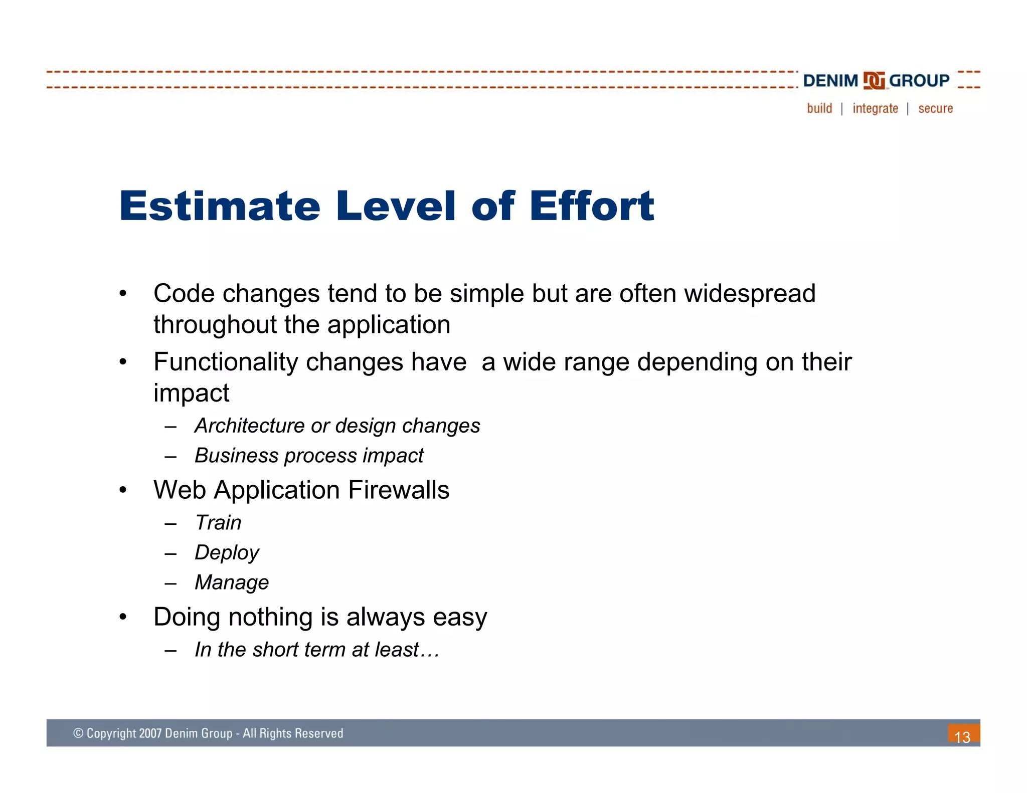 Estimate Level of Effort
•   Code changes tend to be simple but are often widespread
    throughout the application
•   Functionality changes have a wide range depending on their
    impact
    – Architecture or design changes
    – Business process impact
•   Web Application Firewalls
    – Train
    – D l
      Deploy
    – Manage
•   Doing nothing is always easy
    – In the short term at least…
                           least



                                                                 13
 