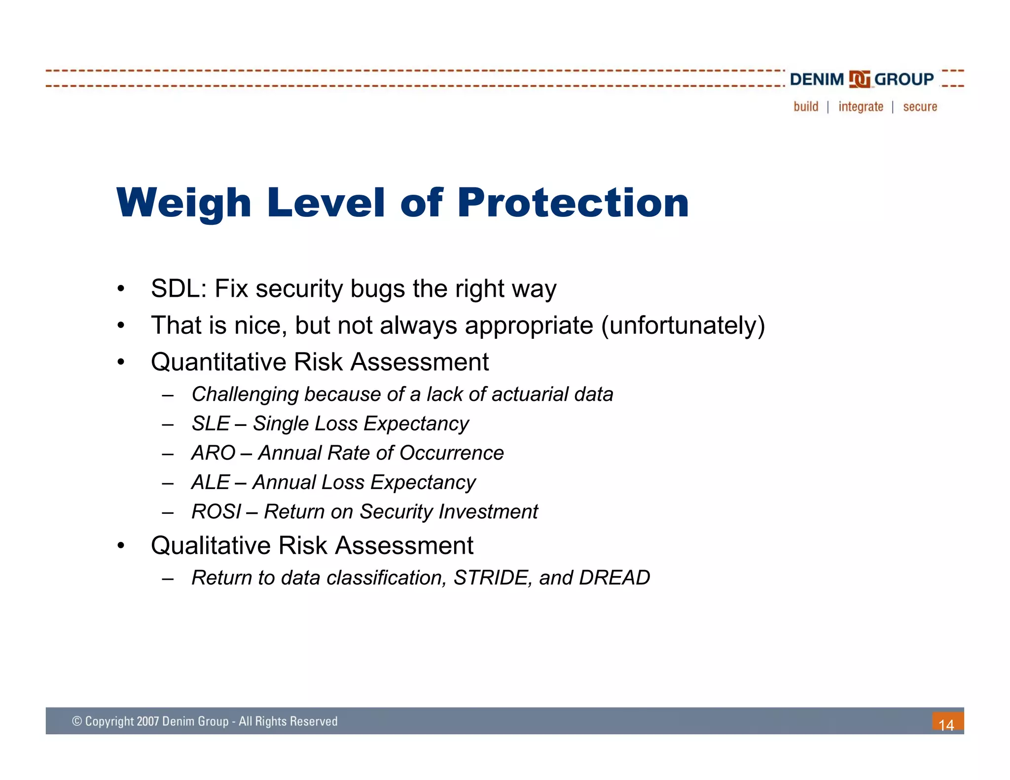 Weigh Level of Protection
•   SDL: Fix security bugs the right way
•   That is nice, but not always appropriate (unfortunately)
•   Quantitative Risk Assessment
     –   Challenging because of a lack of actuarial data
     –   SLE – Single Loss Expectancy
     –   ARO – Annual Rate of Occurrence
     –   ALE – Annual Loss Expectancy
     –   ROSI – Return on Security Investment
•   Qualitative Risk Assessment
    Q lit ti Ri k A           t
     – Return to data classification, STRIDE, and DREAD




                                                               14
 