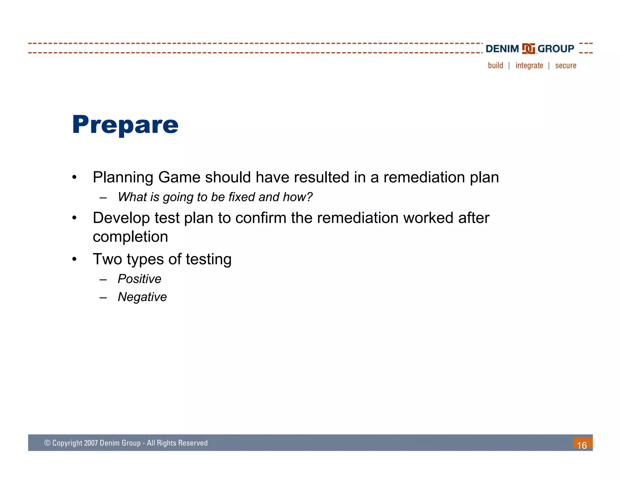 Prepare
•   Planning Game should have resulted in a remediation plan
     – What is going to be fixed and how?
•   Develop test plan to confirm the remediation worked after
    completion
•   Two types of testing
     – Positive
     – Negative




                                                                16
 