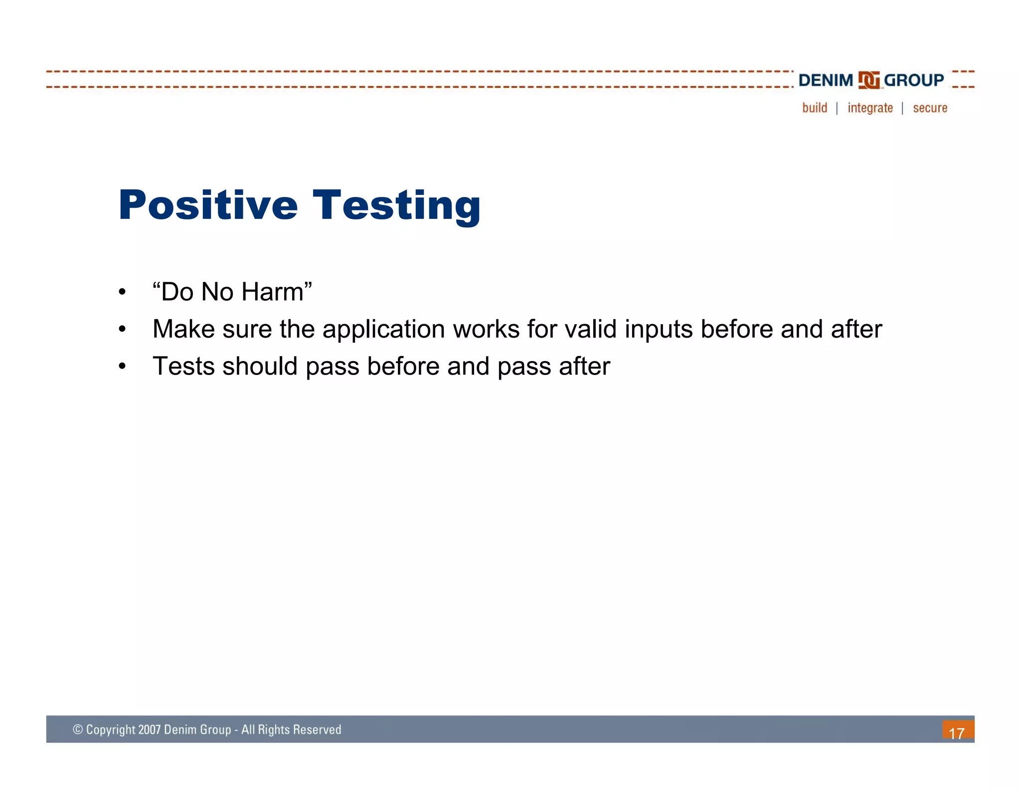 Positive Testing
•   “Do No Harm”
•   Make sure the application works for valid inputs before and after
•   Tests should pass before and pass after




                                                                        17
 
