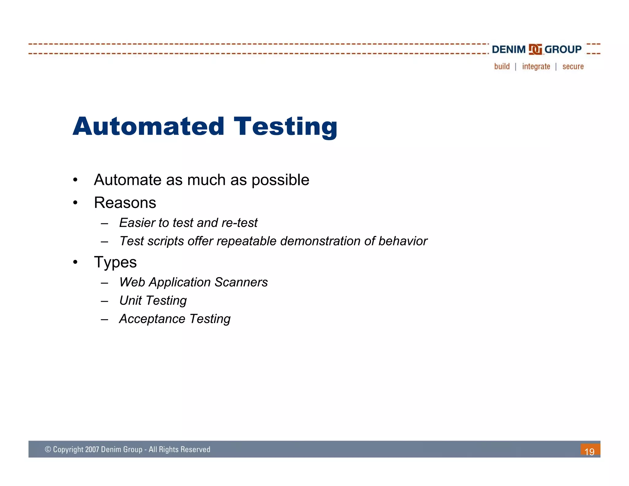 Automated Testing
•   Automate as much as possible
•   Reasons
    – Easier to test and re-test
    – Test scripts offer repeatable demonstration of behavior
•   Types
    – Web Application Scanners
    – Unit Testing
    – Acceptance Testing




                                                                19
 