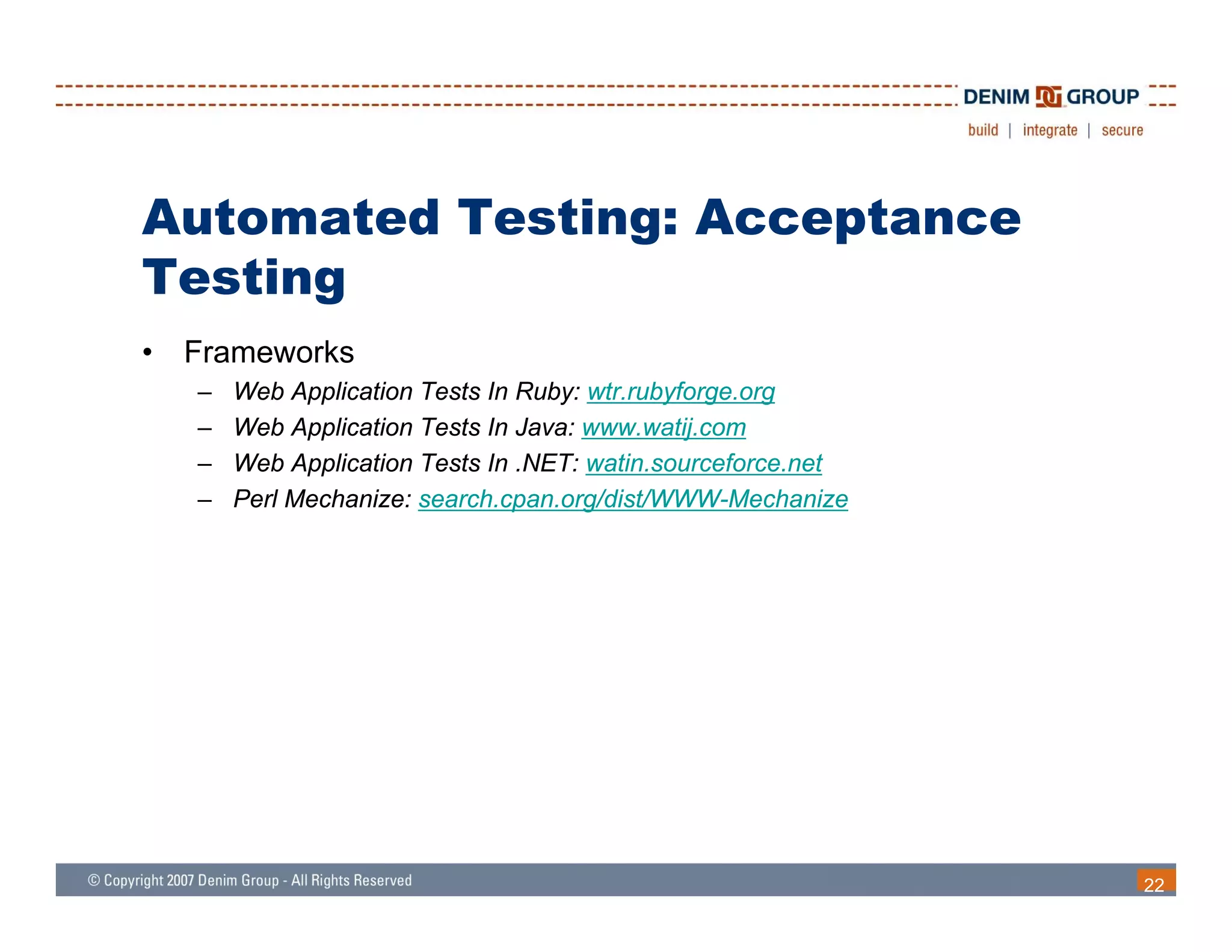 Automated Testing: Acceptance
      g
Testing
•   Frameworks
    –   Web Application Tests In Ruby: wtr.rubyforge.org
    –   Web Application Tests In Java: www.watij.com
    –   Web Application Tests In .NET: watin.sourceforce.net
    –   Perl Mechanize: search.cpan.org/dist/WWW-Mechanize




                                                               22
 